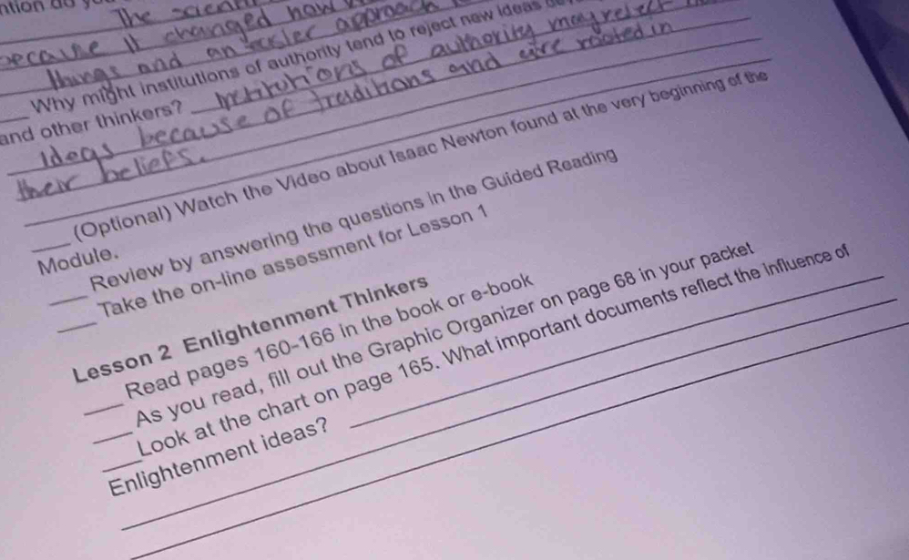 Why might institutions of authority tend to reject new ideas 
_and other thinkers? 
Optional) Watch the Video about Isaac Newton found at the very beginning of the 
Review by answering the questions in the Guided Reading 
_Module. Take the on-line assessment for Lesson 1 
_Lesson 2 Enlightenment Thinkers 
_As you read, fill out the Graphic Organizer on page 68 in your packe 
Read pages 160 - 166 in the book or e-book 
look at the chart on page 165. What important documents reflect the influence o 
__Enlightenment ideas?