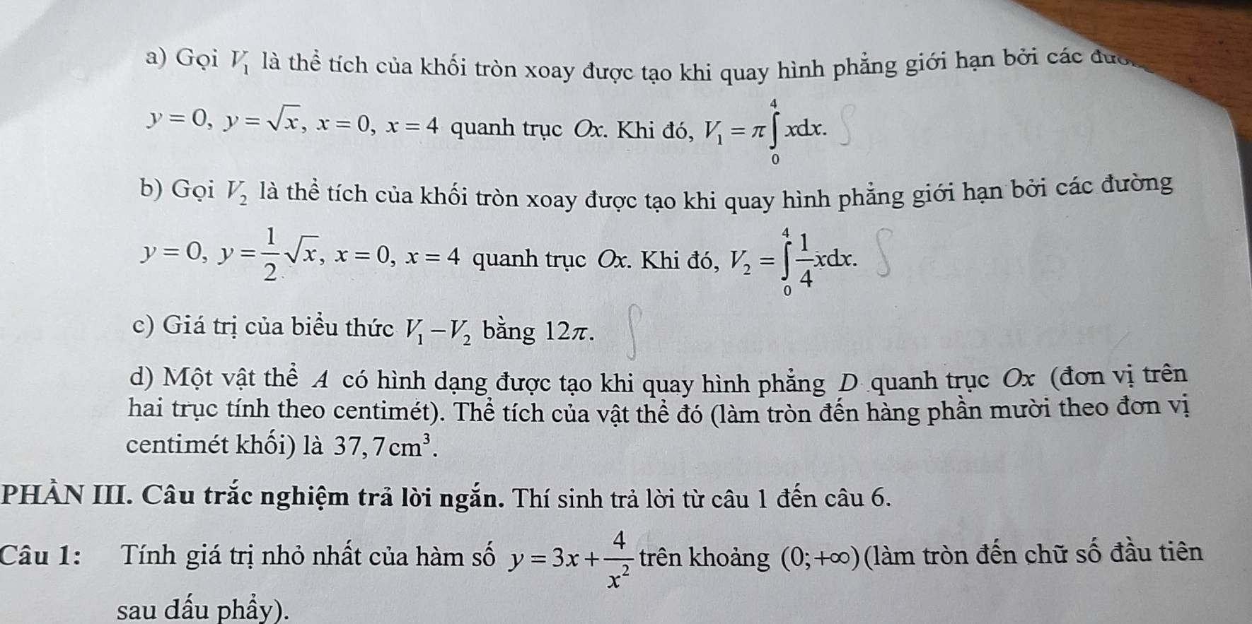 Gọi V_1 là thể tích của khối tròn xoay được tạo khi quay hình phẳng giới hạn bởi các đưc,
y=0, y=sqrt(x), x=0, x=4 quanh trục Ox. Khi đó, V_1=π ∈tlimits _0^(4xdx. 
b) Gọi V_2) là thể tích của khối tròn xoay được tạo khi quay hình phẳng giới hạn bởi các đường
y=0, y= 1/2 sqrt(x), x=0, x=4 quanh trục Ox. Khi đó, V_2=∈tlimits _0^(4frac 1)4xdx. 
c) Giá trị của biểu thức V_1-V_2 bằng 12π. 
d) Một vật thể A có hình dạng được tạo khi quay hình phẳng D quanh trục Ox (đơn vị trên 
hai trục tính theo centimét). Thể tích của vật thể đó (làm tròn đến hàng phần mười theo đơn vị 
centimét khối) là 37, 7cm^3. 
PHẢN III. Câu trắc nghiệm trả lời ngắn. Thí sinh trả lời từ câu 1 đến câu 6. 
Câu 1: Tính giá trị nhỏ nhất của hàm số y=3x+ 4/x^2  trên khoảng (0;+∈fty ) (làm tròn đến chữ số đầu tiên 
sau đấu phẩy).