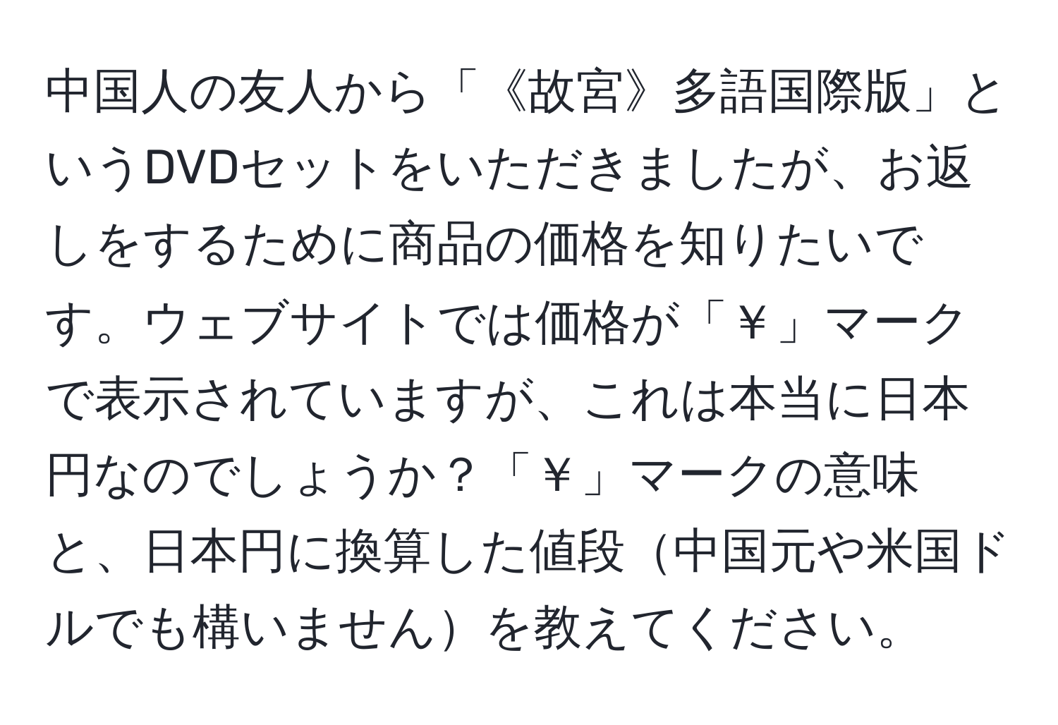 中国人の友人から「《故宮》多語国際版」というDVDセットをいただきましたが、お返しをするために商品の価格を知りたいです。ウェブサイトでは価格が「￥」マークで表示されていますが、これは本当に日本円なのでしょうか？「￥」マークの意味と、日本円に換算した値段中国元や米国ドルでも構いませんを教えてください。