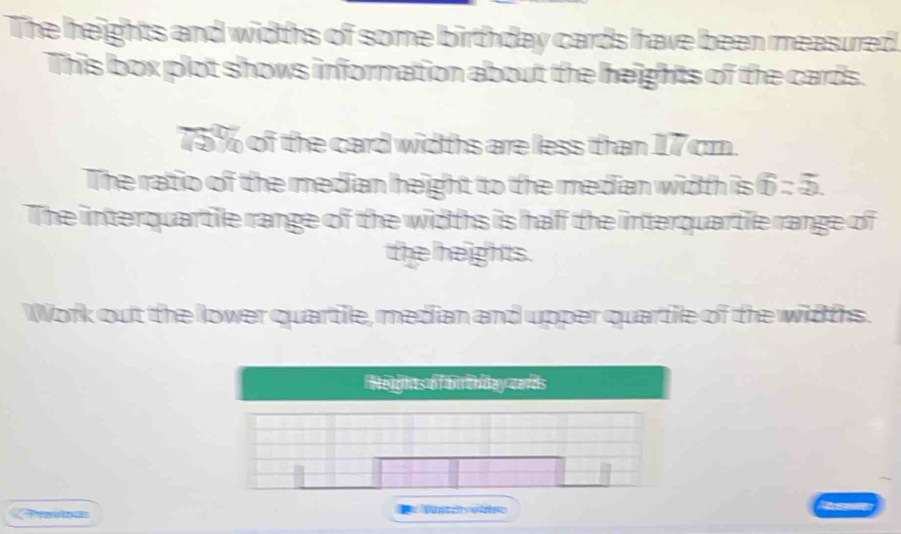 The heights and widths of some birthday cards have been measurred 
This box plot shows information about the heights of the cards.
75% of the card widths are less than 17 cm. 
The ratio of the median height to the median width is overline D=52). 
The interquartile range of the widths is haff the interquartile range of 
the helights. 
Work out the lower quartile, median and upper quartile of the widths. 
Preninas