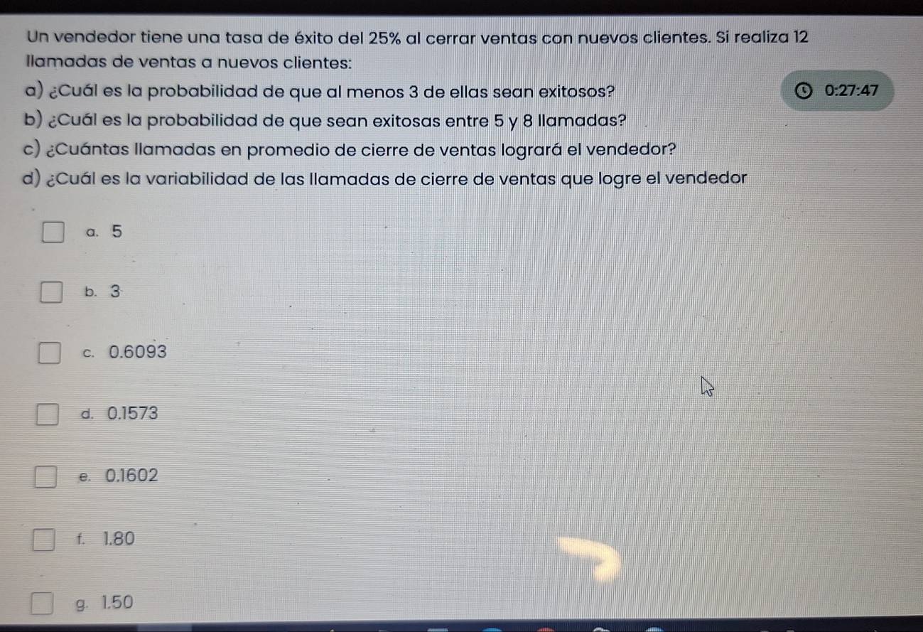 Un vendedor tiene una tasa de éxito del 25% al cerrar ventas con nuevos clientes. Si realiza 12
Ilamadas de ventas a nuevos clientes:
a) ¿Cuál es la probabilidad de que al menos 3 de ellas sean exitosos? 0:27:47
b) ¿Cuál es la probabilidad de que sean exitosas entre 5 y 8 llamadas?
c) ¿Cuántas llamadas en promedio de cierre de ventas logrará el vendedor?
d) ¿Cuál es la variabilidad de las llamadas de cierre de ventas que logre el vendedor
a. 5
b. 3
c. 0.6093
d. 0.1573
e. 0.1602
f. 1.80
g. 1.50