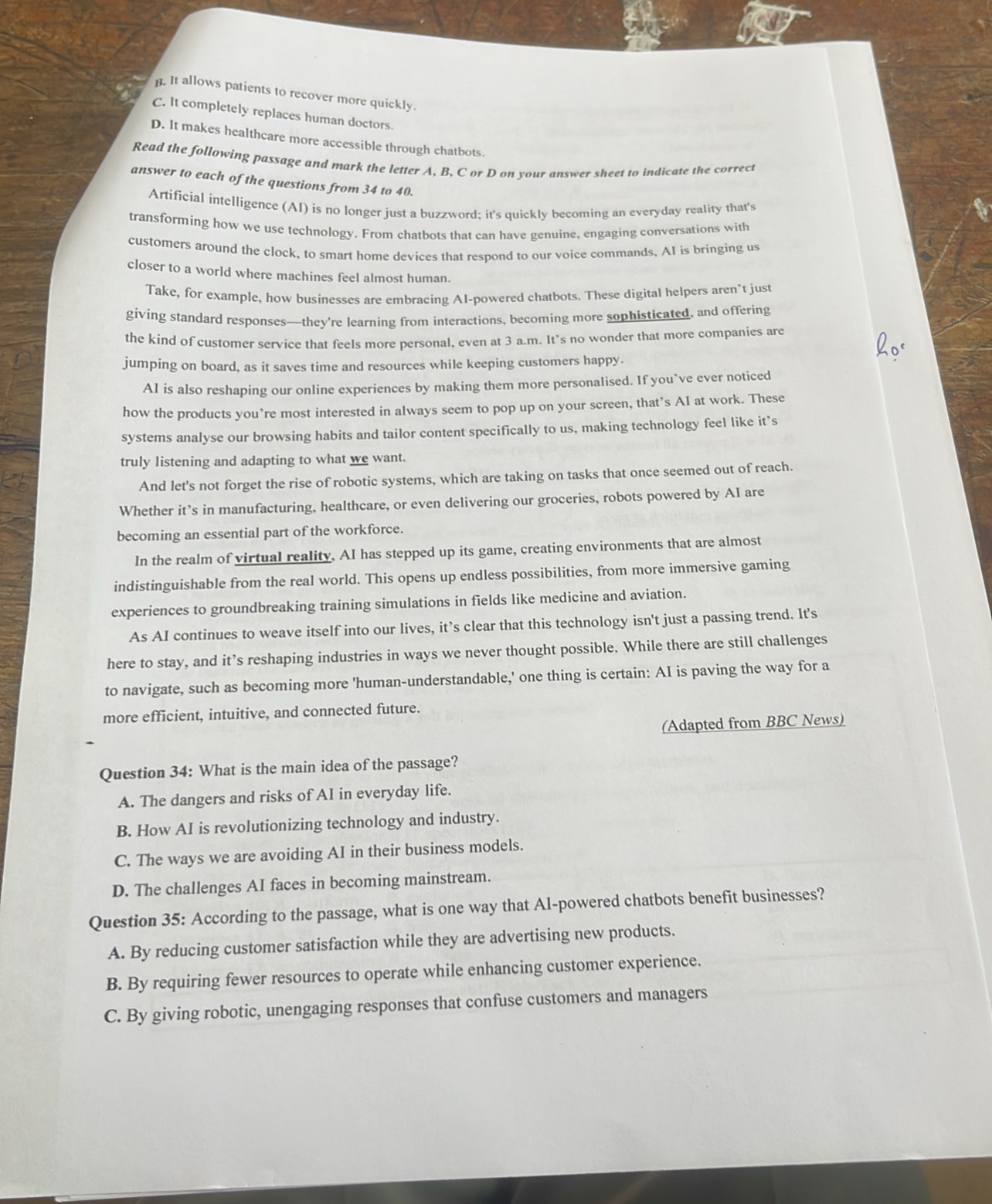 . It allows patients to recover more quickly.
C. It completely replaces human doctors.
D. It makes healthcare more accessible through chatbots.
Read the following passage and mark the letter A, B, C or D on your answer sheet to indicate the correct
answer to each of the questions from 34 to 40.
Artificial intelligence (AI) is no longer just a buzzword; it's quickly becoming an everyday reality that's
transforming how we use technology. From chatbots that can have genuine, engaging conversations with
customers around the clock, to smart home devices that respond to our voice commands. AI is bringing us
closer to a world where machines feel almost human.
Take, for example, how businesses are embracing AI-powered chatbots. These digital helpers aren’t just
giving standard responses—they're learning from interactions, becoming more sophisticated, and offering
the kind of customer service that feels more personal, even at 3 a.m. It's no wonder that more companies are
jumping on board, as it saves time and resources while keeping customers happy.
AI is also reshaping our online experiences by making them more personalised. If you’ve ever noticed
how the products you’re most interested in always seem to pop up on your screen, that’s AI at work. These
systems analyse our browsing habits and tailor content specifically to us, making technology feel like it’s
truly listening and adapting to what we want.
And let's not forget the rise of robotic systems, which are taking on tasks that once seemed out of reach.
Whether it’s in manufacturing, healthcare, or even delivering our groceries, robots powered by AI are
becoming an essential part of the workforce.
In the realm of virtual reality, AI has stepped up its game, creating environments that are almost
indistinguishable from the real world. This opens up endless possibilities, from more immersive gaming
experiences to groundbreaking training simulations in fields like medicine and aviation.
As AI continues to weave itself into our lives, it’s clear that this technology isn't just a passing trend. It's
here to stay, and it’s reshaping industries in ways we never thought possible. While there are still challenges
to navigate, such as becoming more 'human-understandable,' one thing is certain: AI is paving the way for a
more efficient, intuitive, and connected future.
(Adapted from BBC News)
Question 34: What is the main idea of the passage?
A. The dangers and risks of AI in everyday life.
B. How AI is revolutionizing technology and industry.
C. The ways we are avoiding AI in their business models.
D. The challenges AI faces in becoming mainstream.
Question 35: According to the passage, what is one way that AI-powered chatbots benefit businesses?
A. By reducing customer satisfaction while they are advertising new products.
B. By requiring fewer resources to operate while enhancing customer experience.
C. By giving robotic, unengaging responses that confuse customers and managers