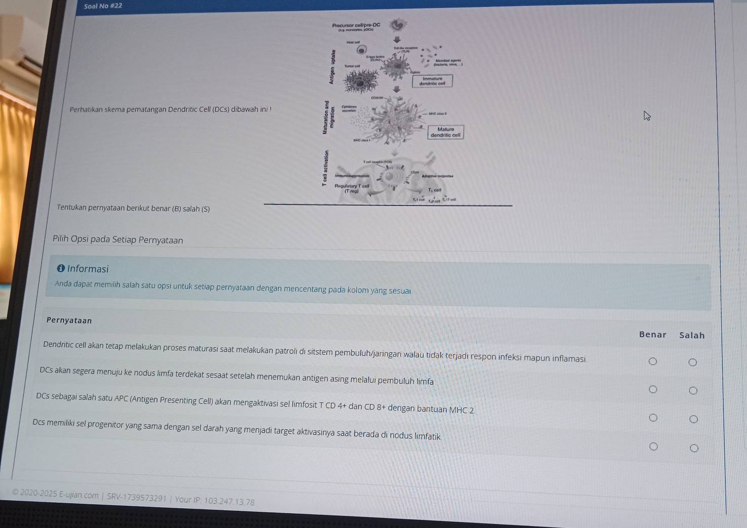 Soal No #22 
Precursor cell/pre-DC 

Perhatikan skema pematangan Dendritic Cell (DCs) dibawah ini ! 
dendritic cell 
ce 
Tentukan pernyataan berikut benar (B) salah (S) 
Pilih Opsi pada Setiap Pernyataan 
❶ Informasi 
Anda dapat memilih salah satu opsi untuk setiap pernyataan dengan mencentang pada kolom yang sesuai 
Pernyataan 
Benar Salah 
Dendritic cell akan tetap melakukan proses maturasi saat melakukan patroli di sitstem pembuluh/jaringan walaù tidak terjadi respon infeksi mapun inflamasi 
DCs akan segera menuju ke nodus limfa terdekat sesaat setelah menemukan antigen asing melalui pembuluh limfa 
DCs sebagai salah satu APC (Antigen Presenting Cell) akan mengaktivasi sel limfosit T CD 4+ dan CD 8 + dengan bantuan MHC 2. 
Dcs memiliki sel progenitor yang sama dengan sel darah yang menjadi target aktivasinya saat berada di nodus limfatik 
© 2020-2025 E-ujian.com | SRV-1739573291 | Your IP: 103.247.13.78