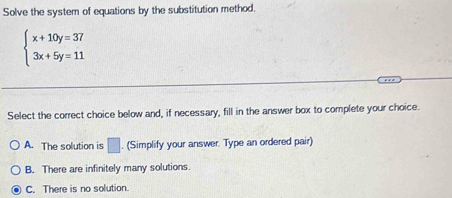 Solve the system of equations by the substitution method.
beginarrayl x+10y=37 3x+5y=11endarray.
Select the correct choice below and, if necessary, fill in the answer box to complete your choice.
A. The solution is □ . (Simplify your answer. Type an ordered pair)
B. There are infinitely many solutions.
C. There is no solution.