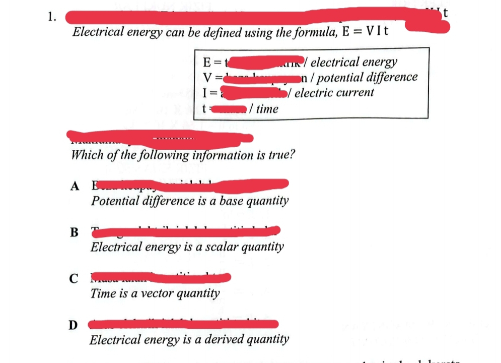 Electrical energy can be defined using the formula, E=VIt
E= electrical energy

V= n e t difference
I= electric current
t / time
Which of the following information is true?
A E
Potential difference is a base quantity
B
Electrical energy is a scalar quantity
C
Time is a vector quantity
D
Electrical energy is a derived quantity