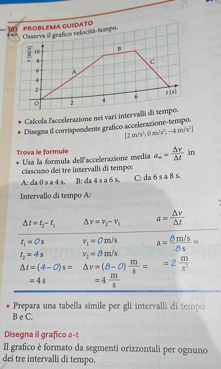 101 PROBLEMA GUIDATO 
Osserva il grafico velocità-tempo.
10
B 
a 8
C
6 A
4
2
6 t(s)
2 4
Calcola l’accelerazione nei vari intervalli di tempo. 
Disegna il corrispondente grafico accelerazione-tempo.
[2m/s^2;0m/s^2;-4m/s^2]
Trova le formule in 
Usa la formula dell’accelerazione media a_m= △ v/△ t 
ciascuno dei tre intervalli di tempo: 
A: da 0 s a 4 s, B: da 4 s a 6 s, C: da 6 s a 8 s. 
Intervallo di tempo A:
△ t=t_2-t_1 △ nu =nu _2-nu _1
a= △ v/△ t 
t_1=Os
v_1=0m/s
a= (8m/s)/8s =
t_2=4s
v_2=8m/s
△ t=(4-0)s=△ v=(8-0) m/s ==2 m/s^2 
=4s
=4 m/s 
Prepara una tabella simile per gli intervalli di tempo 
B e C. 
Disegna il grafico α-t 
Il grafico è formato da segmenti orizzontali per ognuno 
dei tre intervalli di tempo.