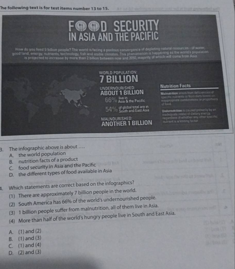 he following text is for test items number 13 to 15. 
FOOD SECURITY
IN ASIA AND THE PACIFIC
How do you feed 9 billion people? The world is facing a perious convergence of depleting natural resources - of water.
good land, energy, nutrients, technology, fish and stable chinates. This phenometion is happening as the world's population
is projected to increase by more than 2 billion between now and 2050, majority of which will come from Asia
WORLD POPULATION:
7 BILLION
UNDERNOURISHED: Nutrition Facts
ABOUT 1 BILLION Maleutrition anses from deficences of
specific nutrents or from outs based o
66% Abs a the Pacific iapprognaté combinations or progotions
of food
54% of global total are in
South and East Asia Undumatrition is causes prmanly by an
madequiste intabe of dietary energy .
MALNOURISHED: regarcless of whether any other spectic
ANOTHER 1 BILLION nutment is a limting factor
3. The infographic above is about …
A. the world population
B. nutrition facts of a product
C. food security in Asia and the Pacific
D. the different types of food available in Asia
4. Which statements are correct based on the infographics?
(1) There are approximately 7 billion people in the world.
(2) South America has 66% of the world’s undernourished people.
(3) 1 billion people suffer from malnutrition, all of them live in Asia.
(4) More than half of the world’s hungry people live in South and East Asia.
A. (1) and (2)
B. (1) and (3)
C. (1) and (4)
D. (2) and (3)