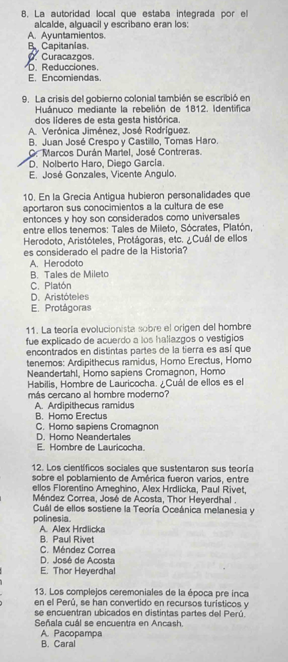 La autoridad local que estaba integrada por el
alcalde, alguacil y escribano eran los:
A. Ayuntamientos.
B Capitanías.
O. Curacazgos.
D. Reducciones.
E. Encomiendas.
9. La crisis del gobierno colonial también se escribió en
Huánuco mediante la rebelión de 1812. Identifica
dos líderes de esta gesta histórica.
A. Verónica Jiménez, José Rodríguez.
B. Juan José Crespo y Castillo, Tomas Haro.
C. Marcos Durán Martel, José Contreras.
D. Nolberto Haro, Diego García.
E. José Gonzales, Vicente Angulo.
10. En la Grecia Antigua hubieron personalidades que
aportaron sus conocimientos a la cultura de ese
entonces y hoy son considerados como universales
entre ellos tenemos: Tales de Mileto, Sócrates, Platón,
Herodoto, Aristóteles, Protágoras, etc. ¿Cuál de ellos
es considerado el padre de la Historia?
A. Herodoto
B. Tales de Mileto
C. Platón
D. Aristóteles
E. Protágoras
11. La teoría evolucionista sobre el origen del hombre
fue explicado de acuerdo a los haliazgos o vestigios
encontrados en distintas partes de la tierra es así que
tenemos: Ardipithecus ramidus, Homo Erectus, Homo
Neandertahl, Homo sapiens Cromagnon, Homo
Habilis, Hombre de Lauricocha. ¿Cuál de ellos es el
más cercano al hombre moderno?
A. Ardipithecus ramidus
B. Homo Erectus
C. Homo sapiens Cromagnon
D. Homo Neandertales
E. Hombre de Lauricocha.
12. Los científicos sociales que sustentaron sus teoría
sobre el poblamiento de América fueron varios, entre
ellos Florentino Ameghino, Alex Hrdlicka, Paul Rivet,
Méndez Correa, José de Acosta, Thor Heyerdhal .
Cuál de ellos sostiene la Teoría Oceánica melanesia y
polinesia.
A. Alex Hrdlicka
B. Paul Rivet
C. Méndez Correa
D. José de Acosta
E. Thor Heyerdhal
13. Los complejos ceremoniales de la época pre inca
en el Perú, se han convertido en recursos turísticos y
se encuentran ubicados en distintas partes del Perú.
Señala cuál se encuentra en Ancash.
A. Pacopampa
B. Caral