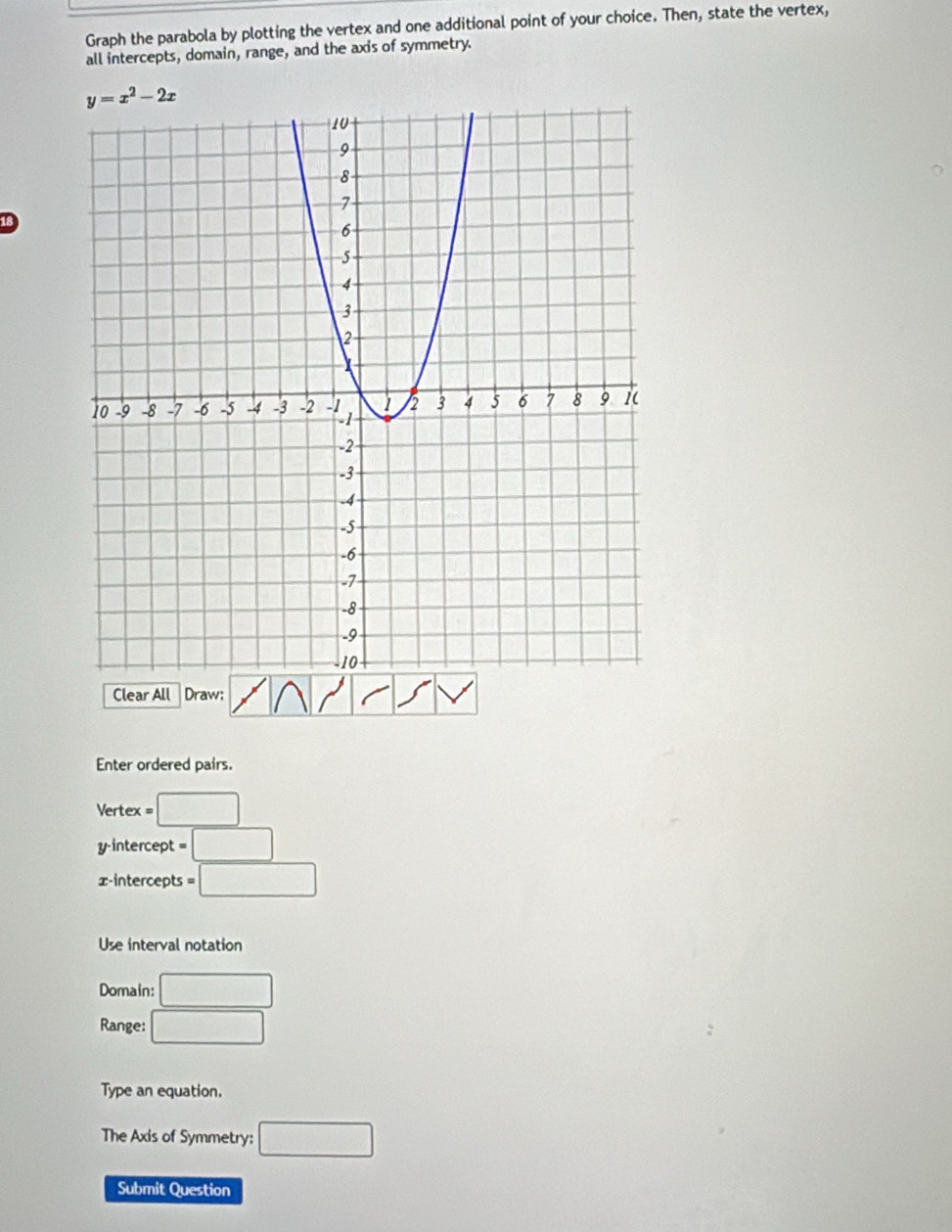 Graph the parabola by plotting the vertex and one additional point of your choice. Then, state the vertex,
all intercepts, domain, range, and the axis of symmetry.
18
Clear All Draw;
Enter ordered pairs.
Vertex =□
y-intercept =□
x-intercepts =□
Use interval notation
Domain: □
Range: □
Type an equation.
The Axis of Symmetry: □
Submit Question