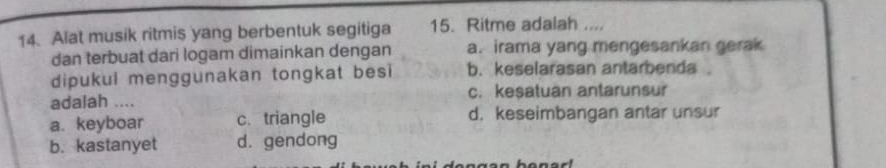 Alat musik ritmis yang berbentuk segitiga 15. Ritme adalah ....
dan terbuat dari logam dimainkan dengan a. irama yang mengesankan gerak
dipukul menggunakan tongkat besi b. keselarasan antarbenda.
adalah .... c. kesatuan antarunsur
a. keyboar c. triangle d. keseimbangan antar unsur
b. kastanyet d. gendong