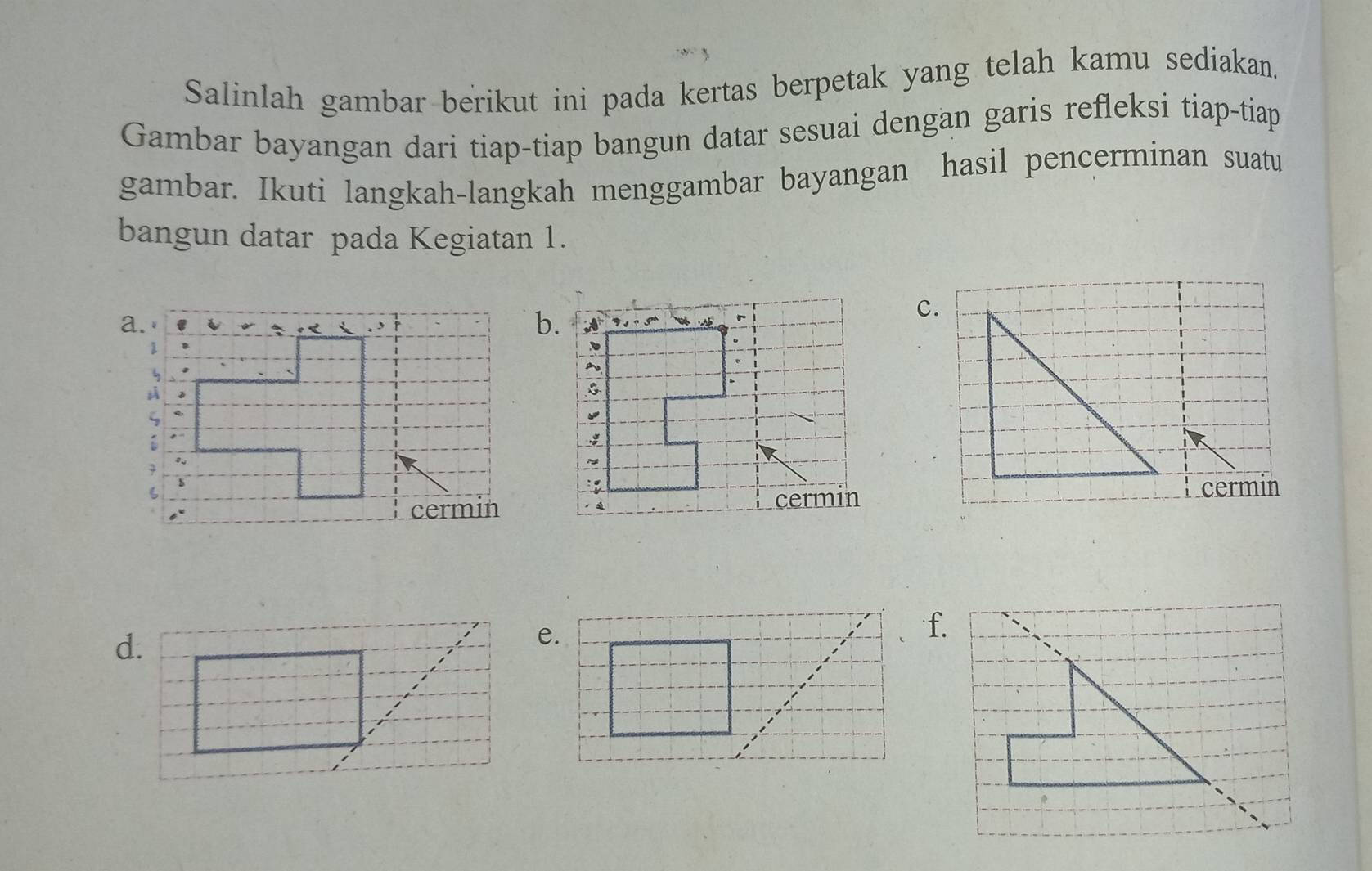 Salinlah gambar berikut ini pada kertas berpetak yang telah kamu sediakan. 
Gambar bayangan dari tiap-tiap bangun datar sesuai dengan garis refleksi tiap-tiap 
gambar. Ikuti langkah-langkah menggambar bayangan hasil pencerminan suatu 
bangun datar pada Kegiatan 1. 
b. 
c. 
cermin 
d. 
f.