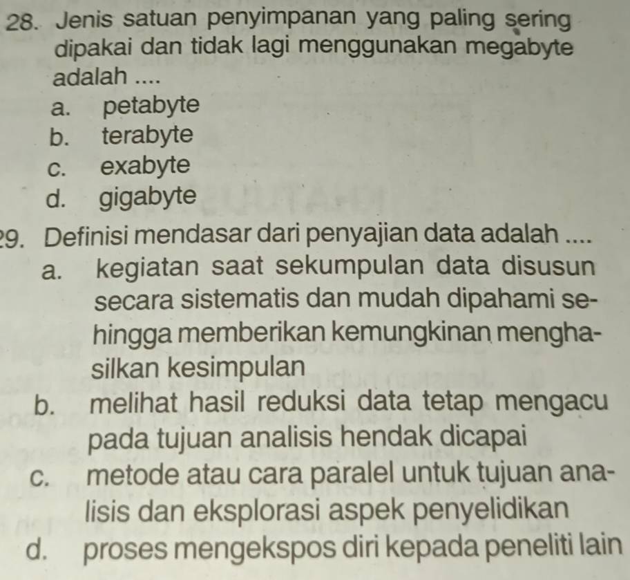 Jenis satuan penyimpanan yang paling sering
dipakai dan tidak lagi menggunakan megabyte
adalah ....
a. petabyte
b. terabyte
c. exabyte
d. gigabyte
29. Definisi mendasar dari penyajian data adalah ....
a. kegiatan saat sekumpulan data disusun
secara sistematis dan mudah dipahami se-
hingga memberikan kemungkinan mengha-
silkan kesimpulan
b. melihat hasil reduksi data tetap mengacu
pada tujuan analisis hendak dicapai
c. metode atau cara paralel untuk tujuan ana-
lisis dan eksplorasi aspek penyelidikan
d. proses mengekspos diri kepada peneliti lain