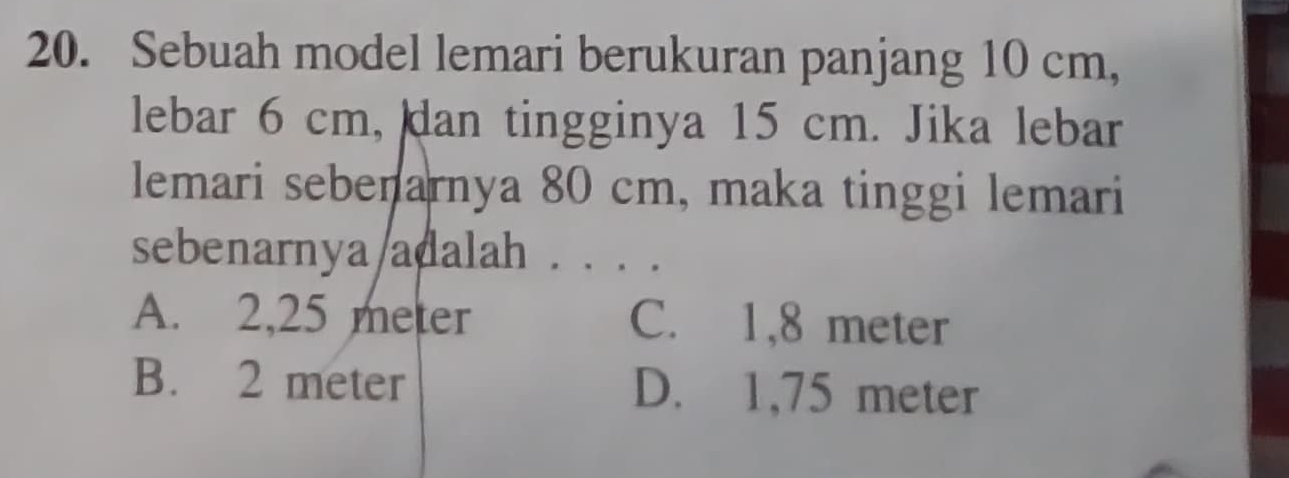 Sebuah model lemari berukuran panjang 10 cm,
lebar 6 cm, dan tingginya 15 cm. Jika lebar
lemari sebenarnya 80 cm, maka tinggi lemari
sebenarnya/adalah . . . .
A. 2,25 meter C. 1,8 meter
B. 2 meter D. 1,75 meter