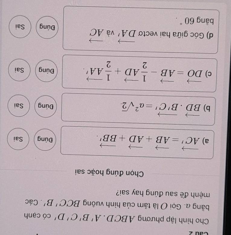 Cau 2 
Cho hình lập phương 4B C D. A'B'C'D' có cạnh 
bằng a. Gọi O là tâm của hình vuông BCC'B'. Các 
mệnh đề sau đúng hay sai? 
Chọn đúng hoặc sai 
a) vector AC'=vector AB+vector AD+vector BB'. Đúng Sai 
b) vector BD· vector B'C'=a^2sqrt(2)· Đúng Sai 
c) vector DO=vector AB- 1/2 vector AD+ 1/2 vector AA'. Đúng Sai 
d) Góc giữa hai vectơ vector DA' và vector AC
Đúng Sai 
bằng 60°.