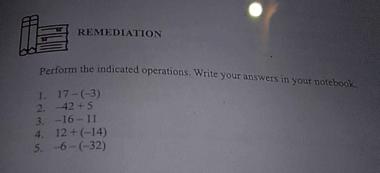 REMEDIATION 
Perform the indicated operations. Write your answers in your notebook 
1. 17-(-3)
2. -42+5
3. -16-11
4. 12+(-14)
5. -6-(-32)