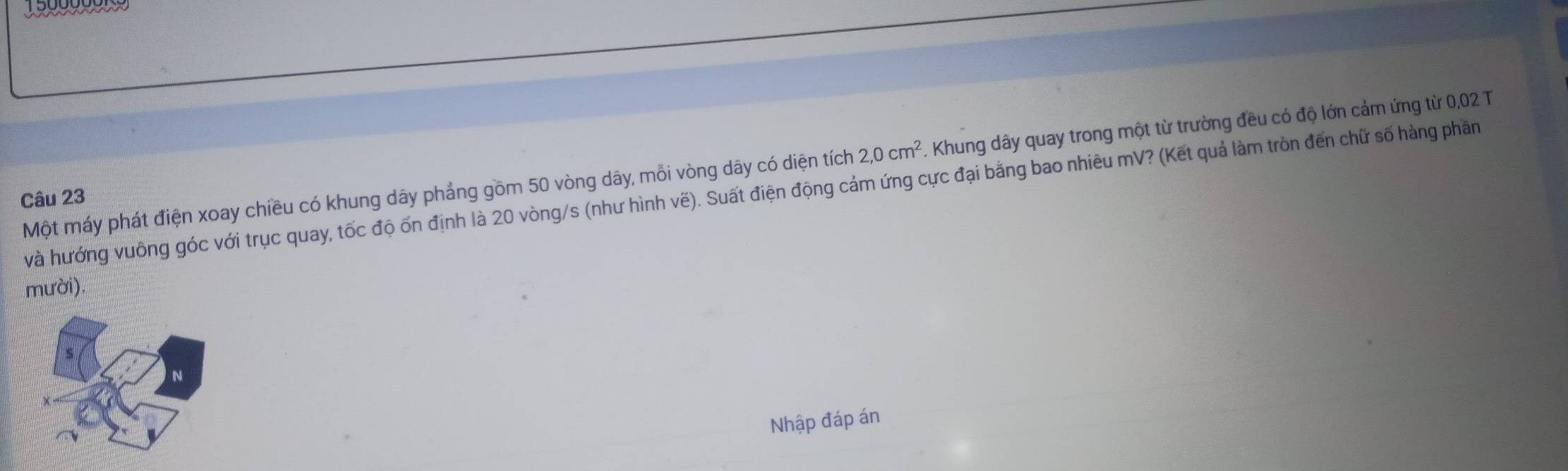 1990
2,0cm^2 F. Khung dây quay trong một từ trường đều có độ lớn cảm ứng từ 0,02 T 
Một máy phát điện xoay chiều có khung dây phảng gồm 50 vòng dây, mỗi vòng dây có diện tích và hướng vuông góc với trục quay, tốc độ ốn định là 20 vòng/s (như hình vẽ). Suất điện động cảm ứng cực đại bằng bao nhiêu mV? (Kết quả làm tròn đến chữ số hàng phần 
Câu 23 
mười). 
Nhập đáp án