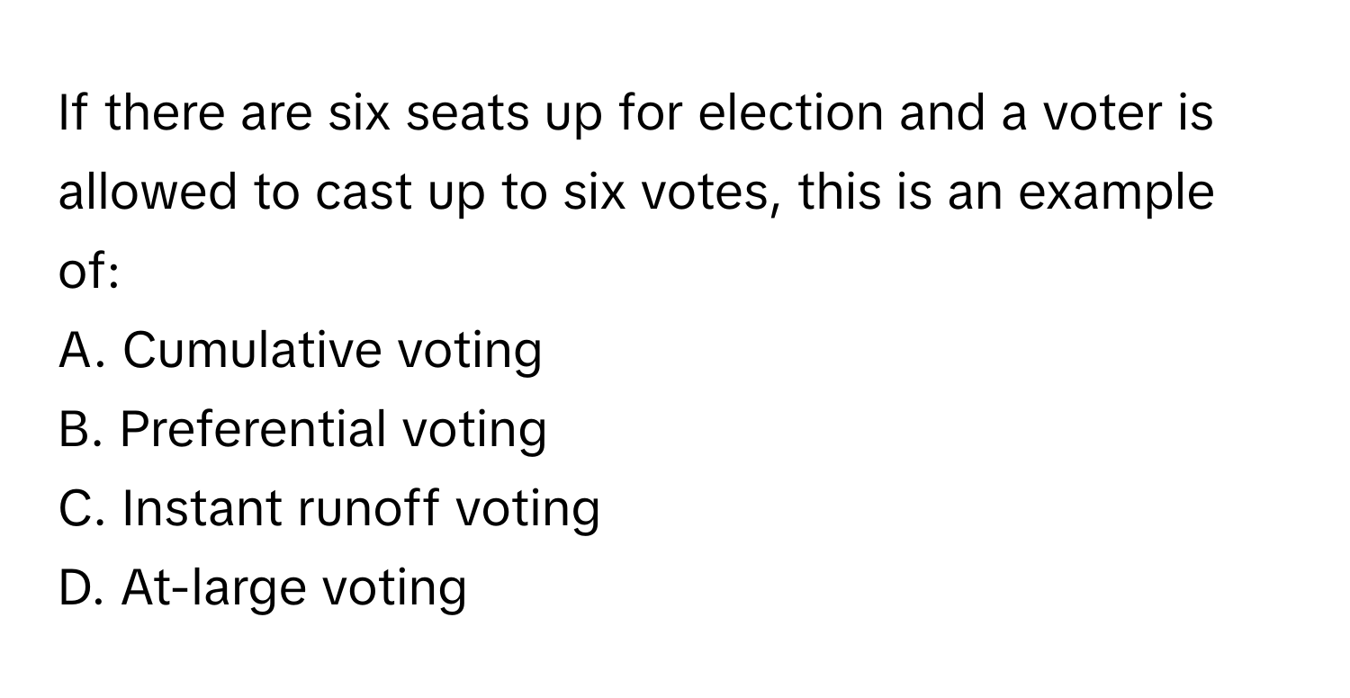 If there are six seats up for election and a voter is allowed to cast up to six votes, this is an example of:

A. Cumulative voting
B. Preferential voting
C. Instant runoff voting
D. At-large voting