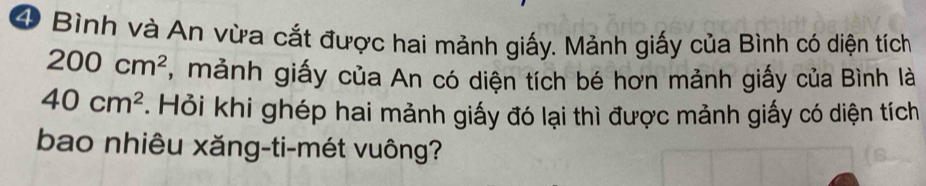 Bình và An vừa cắt được hai mảnh giấy. Mảnh giấy của Bình có diện tích
200cm^2 , mảnh giấy của An có diện tích bé hơn mảnh giấy của Bình là
40cm^2. Hỏi khi ghép hai mảnh giấy đó lại thì được mảnh giấy có diện tích 
bao nhiêu xăng-ti-mét vuông?