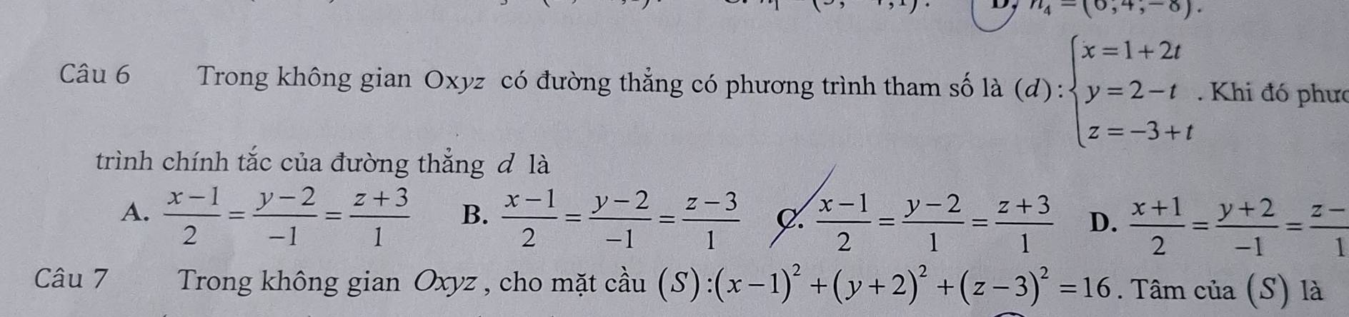 n_4-(0,4,-8). 
Câu 6 Trong không gian Oxyz có đường thẳng có phương trình tham số là (d):beginarrayl x=1+2t y=2-t z=-3+tendarray.. Khi đó phưc
trình chính tắc của đường thắng đ là
A.  (x-1)/2 = (y-2)/-1 = (z+3)/1  B.  (x-1)/2 = (y-2)/-1 = (z-3)/1  C.  (x-1)/2 = (y-2)/1 = (z+3)/1  D.  (x+1)/2 = (y+2)/-1 = (z-)/1 
Câu 7 Trong không gian Oxyz , cho mặt cầu (S):(x-1)^2+(y+2)^2+(z-3)^2=16. Tâm của (S) là