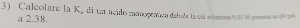 Calcolare la K_a di un acido monoprotico debole la cui soluzione 0.01 M presenta un pH pari 
a 2.38.
