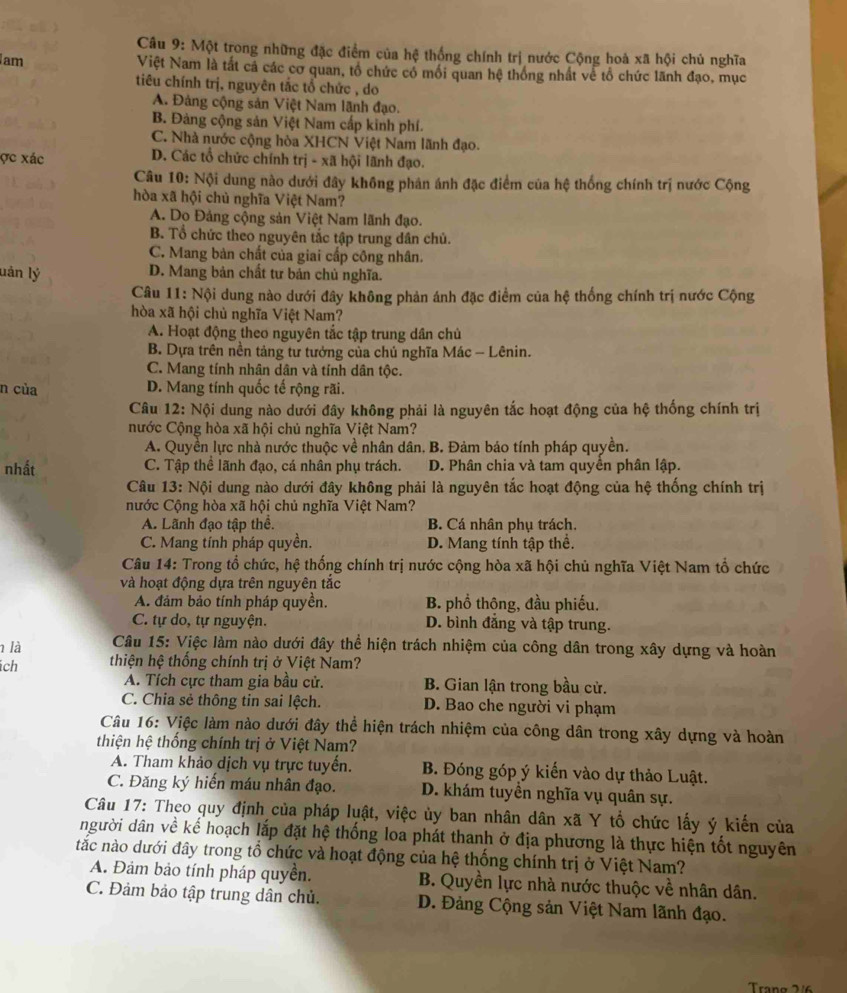 Một trong những đặc điểm của hệ thống chính trị nước Cộng hoà xã hội chủ nghĩa
am Việt Nam là tất cá các cơ quan, tổ chức có mối quan hệ thống nhất về tổ chức lãnh đạo, mục
tiêu chính trị, nguyên tắc tổ chức , do
A. Đảng cộng sản Việt Nam lãnh đạo.
B. Đảng cộng sản Việt Nam cấp kinh phí.
C. Nhà nước cộng hòa XHCN Việt Nam lãnh đạo.
ợc xác D. Các tổ chức chính trị - xã hội lãnh đạo.
Câu 10: Nội dung nào dưới đây không phân ánh đặc điểm của hệ thống chính trị nước Cộng
hòa xã hội chủ nghĩa Việt Nam?
A. Do Đảng cộng sản Việt Nam lãnh đạo.
B. Tổ chức theo nguyên tắc tập trung dân chủ.
C. Mang bản chất của giai cấp công nhân.
lán lý D. Mang bản chất tư bản chủ nghĩa.
Câu 11: Nội dung nào dưới đây không phản ánh đặc điểm của hệ thống chính trị nước Cộng
hòa xã hội chủ nghĩa Việt Nam?
A. Hoạt động theo nguyên tắc tập trung dân chủ
B. Dựa trên nền tảng tư tưởng của chủ nghĩa Mác - Lênin.
C. Mang tính nhân dân và tính dân tộc.
n của D. Mang tính quốc tế rộng rãi.
Câu 12: Nội dung nào dưới đây không phải là nguyên tắc hoạt động của hệ thống chính trị
nước Cộng hòa xã hội chủ nghĩa Việt Nam?
A. Quyền lực nhà nước thuộc về nhân dân. B. Đảm báo tính pháp quyền.
nhất C. Tập thể lãnh đạo, cá nhân phụ trách. D. Phân chia và tam quyền phân lập.
Câu 13: Nội dung nào dưới đây không phải là nguyên tắc hoạt động của hệ thống chính trị
nước Cộng hòa xã hội chủ nghĩa Việt Nam?
A. Lãnh đạo tập thể. B. Cá nhân phụ trách.
C. Mang tính pháp quyền. D. Mang tính tập thể.
Câu 14: Trong tổ chức, hệ thống chính trị nước cộng hòa xã hội chủ nghĩa Việt Nam tổ chức
và hoạt động dựa trên nguyên tắc
A. đảm bảo tính pháp quyền. B. phổ thông, đầu phiếu.
C. tự do, tự nguyện. D. bình đẳng và tập trung.
1 là  Câu 15: Việc làm nào dưới đây thể hiện trách nhiệm của công dân trong xây dựng và hoàn
ch thiện hệ thống chính trị ở Việt Nam?
A. Tích cực tham gia bầu cử. B. Gian lận trong bầu cử.
C. Chia sẻ thông tin sai lệch. D. Bao che người vi phạm
Câu 16: Việc làm nào dưới đây thể hiện trách nhiệm của công dân trong xây dựng và hoàn
thiện hệ thống chính trị ở Việt Nam?
A. Tham khảo dịch vụ trực tuyển. B. Đóng góp ý kiến vào dự thảo Luật.
C. Đăng ký hiến máu nhân đạo. D. khám tuyền nghĩa vụ quân sự.
Câu 17: Theo quy định của pháp luật, việc ủy ban nhân dân xã Y tổ chức lấy ý kiến của
người dân về kể hoạch lắp đặt hệ thống loa phát thanh ở địa phương là thực hiện tốt nguyên
tắc nào dưới đây trong tổ chức và hoạt động của hệ thống chính trị ở Việt Nam?
A. Đảm bảo tính pháp quyền. B. Quyền lực nhà nước thuộc về nhân dân.
C. Đảm bảo tập trung dân chủ. D. Đảng Cộng sản Việt Nam lãnh đạo.
Trang 2/6