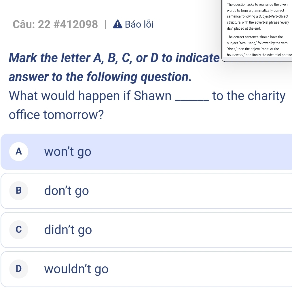 The question asks to rearrange the given
words to form a grammatically correct
sentence following a Subject-Verb-Object
Câu: 22 #412098 Báo lỗi structure, with the adverbial phrase "every
day" placed at the end.
The correct sentence should have the
subject "Mrs. Hang," followed by the verb
"does," then the object "most of the
Mark the letter A, B, C, or D to indicate housework," and finally the adverbial phrase
answer to the following question.
What would happen if Shawn _to the charity
office tomorrow?
A won't go
B don´t go
c didn't go
D wouldn't go