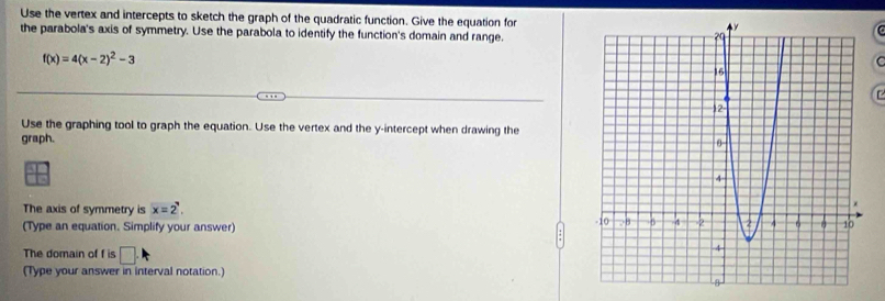 Use the vertex and intercepts to sketch the graph of the quadratic function. Give the equation for 
the parabola's axis of symmetry. Use the parabola to identify the function's domain and range.
f(x)=4(x-2)^2-3
C 
Use the graphing tool to graph the equation. Use the vertex and the y-intercept when drawing the 
graph. 
The axis of symmetry is x=2^
(Type an equation. Simplify your answer) 
The domain of f is □ . 
(Type your answer in interval notation.)