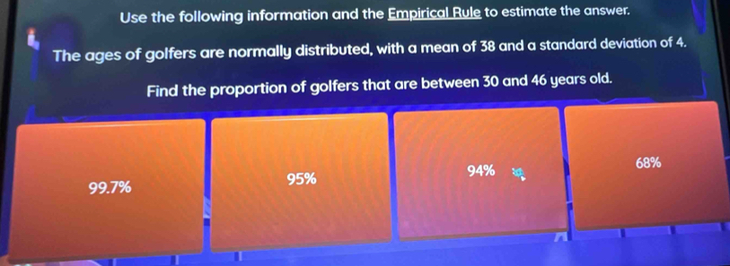 Use the following information and the Empirical Rule to estimate the answer.
The ages of golfers are normally distributed, with a mean of 38 and a standard deviation of 4.
Find the proportion of golfers that are between 30 and 46 years old.
94% 68%
99.7% 95%