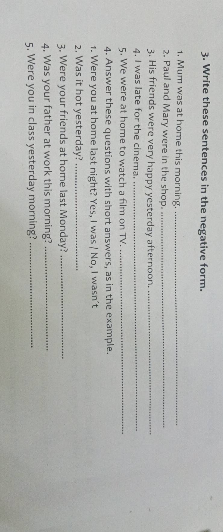 Write these sentences in the negative form. 
1. Mum was at home this morning._ 
2. Paul and Mary were in the shop._ 
3. His friends were very happy yesterday afternoon._ 
4. I was late for the cinema._ 
5. We were at home to watch a film on TV._ 
4. Answer these questions with short answers, as in the example. 
1. Were you at home last night? Yes, I was / No, I wasn’t 
2. Was it hot yesterday?_ 
3. Were your friends at home last Monday?_ 
4. Was your father at work this morning?_ 
5. Were you in class yesterday morning?_