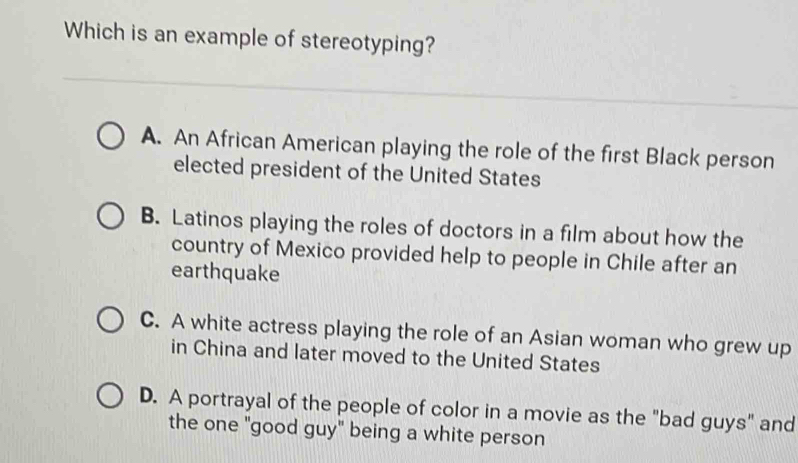 Which is an example of stereotyping?
A. An African American playing the role of the first Black person
elected president of the United States
B. Latinos playing the roles of doctors in a film about how the
country of Mexico provided help to people in Chile after an
earthquake
C. A white actress playing the role of an Asian woman who grew up
in China and later moved to the United States
D. A portrayal of the people of color in a movie as the "bad guys" and
the one "good guy" being a white person