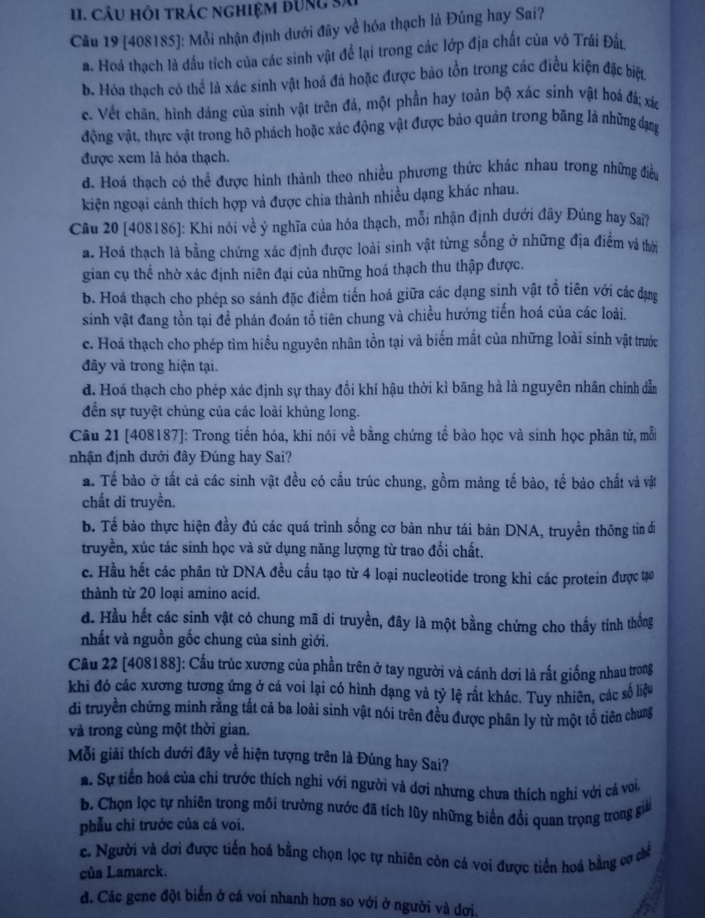 câu hỏi trác nghiệm đung sã
Cầu 19 [408185]: Mỗi nhận định dưới đây về hóa thạch là Đúng hay Sai?
a. Hoá thạch là đầu tích của các sinh vật để lại trong các lớp địa chất của vô Trái Đất,
b. Hóa thạch có thể là xác sinh vật hoá đá hoặc được bảo tồn trong các điều kiện đặc biệt.
c. Vết chân, hình dáng của sinh vật trên đá, một phần hay toàn bộ xác sinh vật hoá đá; xác
động vật, thực vật trong hô phách hoặc xác động vật được bảo quản trong băng là những dạng
được xem là hóa thạch.
d. Hoá thạch có thể được hình thành theo nhiều phương thức khác nhau trong những điều
kiện ngoại cảnh thích hợp và được chia thành nhiều dạng khác nhau.
Câu 20 [408186]: Khi nói về ý nghĩa của hóa thạch, mỗi nhận định dưới đây Đúng hay Sa?
a. Hoà thạch là bằng chứng xác định được loài sinh vật từng sống ở những địa điểm và thời
gian cụ thể nhờ xác định niên đại của những hoá thạch thu thập được.
b. Hoá thạch cho phép so sánh đặc điểm tiến hoá giữa các dạng sinh vật tổ tiên với các dạng
sinh vật đang tồn tại để phán đoán tổ tiên chung và chiều hướng tiến hoá của các loài.
c. Hoá thạch cho phép tìm hiểu nguyên nhân tồn tại và biến mất của những loài sinh vật trước
đây và trong hiện tại.
d. Hoá thạch cho phép xác định sự thay đồi khí hậu thời kì băng hà là nguyên nhân chính dẫn
đến sự tuyệt chủng của các loài khủng long.
Câu 21 [408187]: Trong tiến hóa, khi nói về bằng chứng tế bào học và sinh học phân tử, mỗi
nhận định dưới đây Đúng hay Sai?
a. Tế bào ở tất cả các sinh vật đều có cầu trúc chung, gồm màng tế bào, tế bào chất và vật
chất di truyền.
b. Tế bào thực hiện đầy đủ các quá trình sống cơ bản như tái bản DNA, truyền thông tin di
truyền, xúc tác sinh học và sử dụng năng lượng từ trao đổi chất.
c. Hầu hết các phân tử DNA đều cấu tạo từ 4 loại nucleotide trong khi các protein được tạo
thành từ 20 loại amino acid.
d. Hầu hết các sinh vật có chung mã di truyền, đây là một bằng chứng cho thấy tính thống
nhất và nguồn gốc chung của sinh giới.
Câu 22 [408188]: Cầu trúc xương của phần trên ở tay người và cánh dơi là rất giống nhau trong
khi đó các xương tương ứng ở cá voi lại có hình dạng và tỷ lệ rất khác. Tuy nhiên, các số liệu
di truyền chứng minh rằng tất cả ba loài sinh vật nói trên đều được phân ly từ một tổ tiên chung
và trong cùng một thời gian.
Mỗi giải thích dưới đây về hiện tượng trên là Đúng hay Sai?
a. Sự tiến hoá của chi trước thích nghi với người và dơi nhưng chưa thích nghi với cá voi.
b. Chọn lọc tự nhiên trong môi trường nước đã tích lũy những biến đổi quan trọng trong giải
phẫu chi trước của cá voi.
c. Người và dơi được tiến hoá bằng chọn lọc tự nhiên còn cá voi được tiền hoá bằng cơ chế
của Lamarck.
đ. Các gene đột biến ở cá voi nhanh hơn so với ở người và dơi.