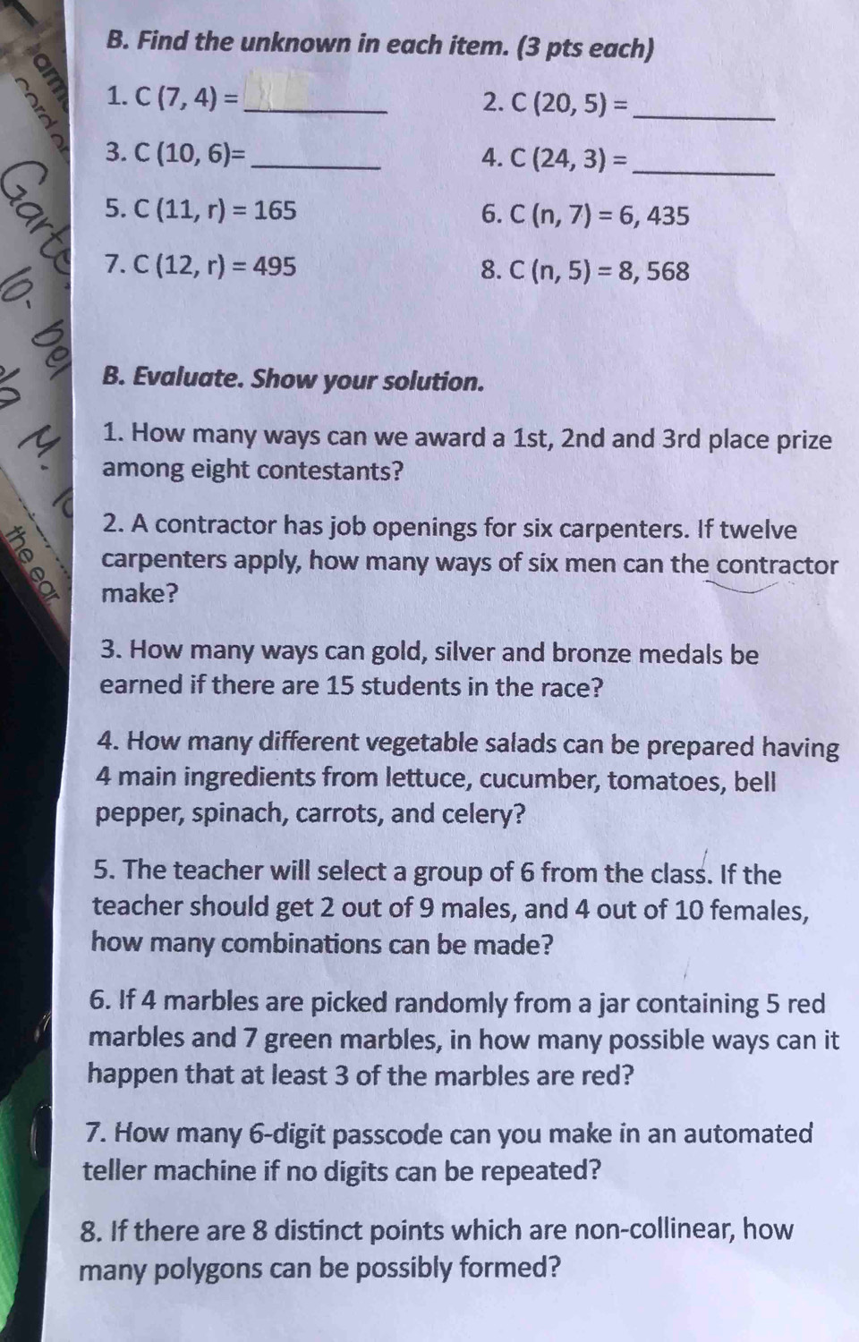 Find the unknown in each item. (3 pts each) 
1. C(7,4)= _ 2. C(20,5)= _ 
3. C(10,6)= _ 4. C(24,3)= _ 
D 
5. C(11,r)=165 6. C(n,7)=6,435
7. C(12,r)=495 8. C(n,5)=8,568
B. Evaluate. Show your solution. 
1. How many ways can we award a 1st, 2nd and 3rd place prize 
among eight contestants? 
2. A contractor has job openings for six carpenters. If twelve 
carpenters apply, how many ways of six men can the contractor 
make? 
3. How many ways can gold, silver and bronze medals be 
earned if there are 15 students in the race? 
4. How many different vegetable salads can be prepared having
4 main ingredients from lettuce, cucumber, tomatoes, bell 
pepper, spinach, carrots, and celery? 
5. The teacher will select a group of 6 from the class. If the 
teacher should get 2 out of 9 males, and 4 out of 10 females, 
how many combinations can be made? 
6. If 4 marbles are picked randomly from a jar containing 5 red 
marbles and 7 green marbles, in how many possible ways can it 
happen that at least 3 of the marbles are red? 
7. How many 6 -digit passcode can you make in an automated 
teller machine if no digits can be repeated? 
8. If there are 8 distinct points which are non-collinear, how 
many polygons can be possibly formed?