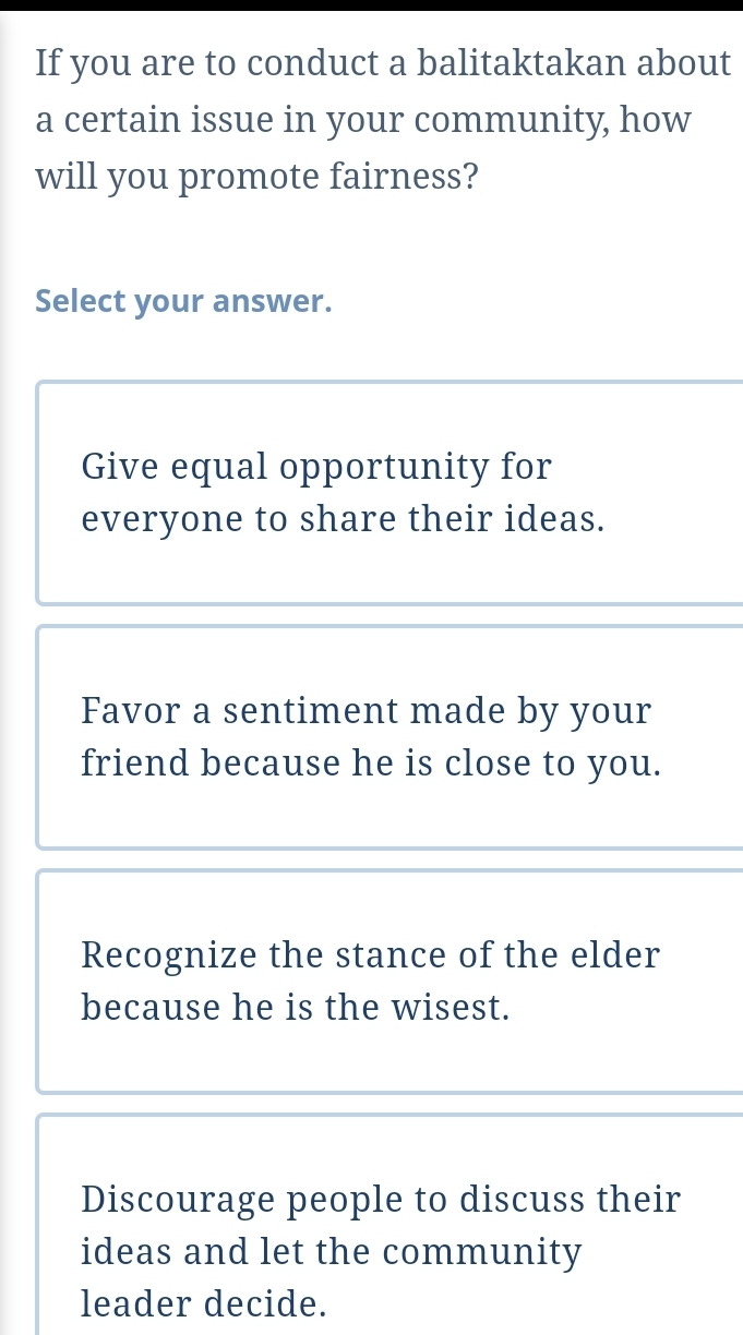 If you are to conduct a balitaktakan about
a certain issue in your community, how
will you promote fairness?
Select your answer.
Give equal opportunity for
everyone to share their ideas.
Favor a sentiment made by your
friend because he is close to you.
Recognize the stance of the elder
because he is the wisest.
Discourage people to discuss their
ideas and let the community
leader decide.