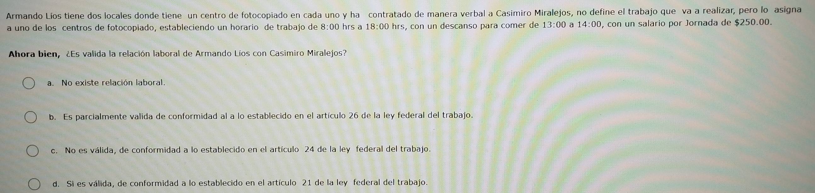 Armando Líos tiene dos locales donde tiene un centro de fotocopiado en cada uno y ha contratado de manera verbal a Casimiro Miralejos, no define el trabajo que va a realizar, pero lo asigna
a uno de los centros de fotocopiado, estableciendo un horario de trabajo de 8:00 hrs a O hrs, con un descanso para comer de 18:00 13:00 a 14:00 0, con un salario por Jornada de $250.00.
Ahora bien, ¿Es valida la relación laboral de Armando Líos con Casimiro Miralejos?
a. No existe relación laboral.
b. Es parcialmente valida de conformidad al a lo establecido en el artículo 26 de la ley federal del trabajo.
c. No es válida, de conformidad a lo establecido en el artículo 24 de la ley federal del trabajo.
d. Si es válida, de conformidad a lo establecido en el artículo 21 de la ley federal del trabajo.