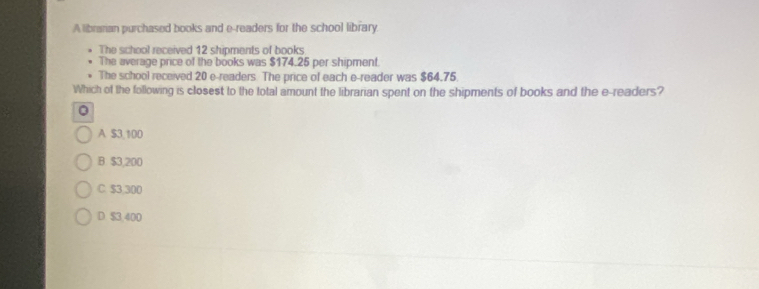 A librarian purchased books and e-readers for the school library
The school received 12 shipments of books
The average price of the books was $174.25 per shipment.
The school received 20 e-readers. The price of each e-reader was $64.75.
Which of the following is closest to the total amount the librarian spent on the shipments of books and the e-readers?
0
A $3,100
B. $3,200
C. $3,300
D $3.400