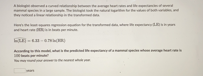 A biologist observed a curved relationship between the average heart rates and life expectancies of severall
mammal species in a large sample. The biologist took the natural logarithm for the values of both variables, and
they noticed a linear relationship in the transformed data.
Here's the least-squares regression equation for the transformed data, where life expectancy (LE) is in years
and heart rate (HR) is in beats per minute.
overline ln (LE)=6.33-0.78ln (HR)
According to this model, what is the predicted life expectancy of a mammal species whose average heart rate is
100 beats per minute?
You may round your answer to the nearest whole year..
years