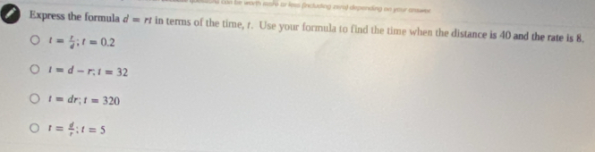 ond con be worth ware ar less (including zero) depending on your answer 
Express the formula d=rt in terms of the time, r. Use your formula to find the time when the distance is 40 and the rate is 8.
t= r/d ; t=0.2
t=d-r. t=32
t=dr; t=320
t= d/r  : t=5