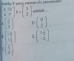 Matriks X yang memenuhi persamaan:
beginpmatrix 6,10 47endpmatrix X=beginpmatrix 3 2endpmatrix adalah ...
A. beginpmatrix  1/2  2endpmatrix D. beginpmatrix 0  1/2 endpmatrix.
B. beginpmatrix -2 1 1/2 endpmatrix E beginpmatrix 1 1/2  -2endpmatrix
r beginpmatrix  1/2  0endpmatrix