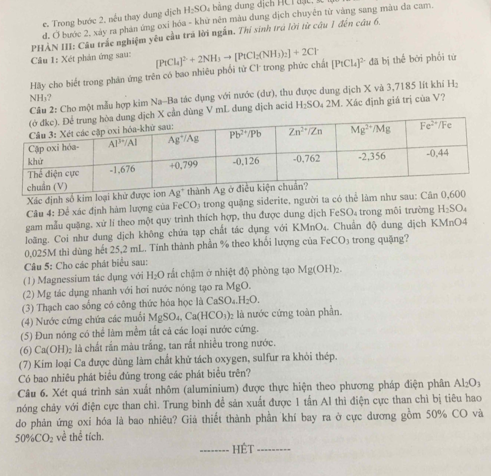 c. Trong bước 2. nếu thay dung dịch H_2SO_4 bằng dung dịch HCl đ ạ c ,
d. Ở bước 2, xảy ra phản ứng oxi hóa - khử nên màu dung dịch chuyên từ vàng sang màu da cam.
PHẢN III: Câu trắc nghiệm yêu cầu trã lời ngắn. Thí sinh trả lời từ cậu 1 đến câu 6.
Câu 1: Xét phản ứng sau:
Hãy cho biết trong phản ứng trên có bao nhiêu phối tử Cl trong phức chất [PtCl_4]^2-+2NH_3to [PtCl_2(NH_3)_2]+2Cl^- [PtCl_4]^2- đã bị thế bởi phối tử
Câu 2: Cho một mẫu hợp kim Na-Ba tác dụng với nước (dư), thu được dung dịch X và 3,7185 lít khí H_2
NH₃?
X cần dùng V mL dung dịch acid H_2SO_42M 1. Xác định giá trị của V?
Xác định số kim loại khử được
Câu 4: Đề xác định hàm lượng của FeCO_3 trong quặng siderite, người ta có thể làm như sau: Cân 0,
gam mẫu quặng, xử lí theo một quy trình thích hợp, thu được dung dịch Fei SO_4 trong môi trường H_2SO_4
loãng. Coi như dung dịch không chứa tạp chất tác dụng với KMnO_4.. Chuẩn độ dung dịch KMnO4
0,025M thì dùng hết 25,2 mL. Tính thành phần % theo khối lượng của F eCO_3 trong quặng?
Câu 5: Cho các phát biểu sau:
(1) Magnessium tác dụng với H_2O rất chậm ở nhiệt độ phòng tạo Mg(OH)_2.
(2) Mg tác dụng nhanh với hơi nước nóng tạo ra MgO.
(3) Thạch cao sống có công thức hóa học là CaSO_4.H_2O.
(4) Nước cứng chứa các muối MgSO_4,Ca(HCO_3) 2 là nước cứng toàn phần.
(5) Đun nóng có thể làm mềm tất cả các loại nước cứng.
(6) Ca(OH)₂ là chất rắn màu trắng, tan rất nhiều trong nước.
(7) Kim loại Ca được dùng làm chất khử tách oxygen, sulfur ra khỏi thép.
Có bao nhiêu phát biểu đúng trong các phát biểu trên?
Câu 6. Xét quá trình sản xuất nhôm (aluminium) được thực hiện theo phương pháp điện phân Al_2O_3
nóng chảy với điện cực than chì. Trung bình để sản xuất được 1 tấn Al thì điện cực than chì bị tiêu hao
do phản ứng oxi hóa là bao nhiêu? Giả thiết thành phần khí bay ra ở cực dương gồm 50% CO và
50% CO_2 về thể tích.
_HÉt_