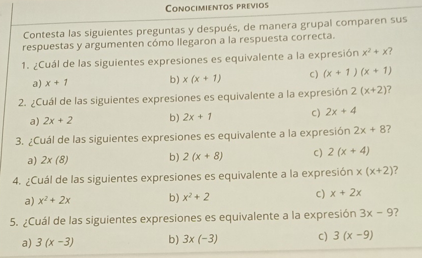 Conocimientos previos
Contesta las siguientes preguntas y después, de manera grupal comparen sus
respuestas y argumenten cómo llegaron a la respuesta correcta.
1. ¿Cuál de las siguientes expresiones es equivalente a la expresión x^2+x 7
C) (x+1)(x+1)
a) x+1 b) x(x+1)
2. ¿Cuál de las siguientes expresiones es equivalente a la expresión 2(x+2) 7
c)
a) 2x+2
b) 2x+1 2x+4
3. ¿Cuál de las siguientes expresiones es equivalente a la expresión 2x+8
b)
a) 2* (8) 2(x+8)
c) 2(x+4)
4. ¿Cuál de las siguientes expresiones es equivalente a la expresión x(x+2)
a) x^2+2x
b) x^2+2 C) x+2x
5. ¿Cuál de las siguientes expresiones es equivalente a la expresión 3x-9 ?
a) 3(x-3) b) 3* (-3) C) 3(x-9)