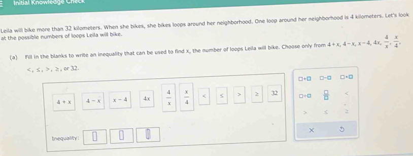 Initial Knowledge Check
Leila will bike more than 32 kilometers. When she bikes, she bikes loops around her neighborhood. One loop around her neighborhood is 4 kilometers. Let's look
at the possible numbers of loops Leila will bike.
(a) Fill in the blanks to write an inequality that can be used to find x, the number of loops Leila will bike. Choose only from 4+x, 4-x, x-4, 4x,  4/x ,  x/4 ,
, ≤ , , ≥, or 32.
□ +□ □ -□ □ * □
4+x 4-x x-4 4x  4/x   x/4  s > 2 32 □ / □  □ /□   <
>
×
Inequality: