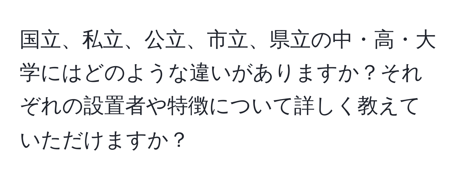 国立、私立、公立、市立、県立の中・高・大学にはどのような違いがありますか？それぞれの設置者や特徴について詳しく教えていただけますか？