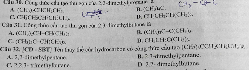 Công thức cấu tạo thu gọn của 2,2 -dimethylpropane la
A. (CH_3)_2CHCH_2CH_3. B. (CH_3)_4C.
C. CH_3CH_2CH_2CH_2CH_3. D. CH_3CH_2CH(CH_3)_2. 
Câu 31. Công thức cấu tạo thu gọn của 2, 3 -dimethylbutane là
A. (CH_3)_2CH-CH(CH_3)_2. B. (CH_3)_3C-C(CH_3)_3.
C. (CH_3)_2C-CH(CH_3)_2. D. CH_3CH_2C(CH_3)_3. 
Câu 32. [CD-SBT] Tên thay thế của hydrocarbon có công thức cấu tao(CH_3)_3CCH_2CH_2CH_3 là
A. 2,2 -dimethylpentane. B. 2, 3 -dimethylpentane.
C. 2, 2, 3 - trimethylbutane. D. 2,2 - dimethylbutane.