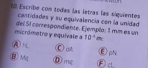 Escribe con todas las letras las siguientes
cantidades y su equivalencia con la unidad
del SI correspondiente. Ejemplo: 1 mm es un
micrómetro y equivale a 10^(-5)m +
A hL Ⓒ dA. εpN
Ⓑ Mg Dmg FcL