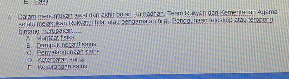 Hasil
4 Dalam menentukan awal dan akhir bulan Ramadhan. Team Rukyah dari Kementerian Agama
selalu melakukan Rukyatul hilal atau pengamatan hilal. Penggunaan teleskop atau teropong
bintang merupakan
A Manfaat fisika
B. Dampak negatif sains
C. Penyalahgunaan sains
D Keterbatan sains
E Kekurangan sains