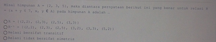 Misal himpunan A= 2,3,5 , maka diantara pernyataan berikut ini yang benar untuk relasi R
= x+y≤ 7,x,y∈ A pada himpunan A adalah ...
R= (2,2),(2,3),(2,5),(3,3)
R^(-1)= (2,2),(2,3),(2,5),(3,2),(3,3),(5,2)
Relasi bersifat transitif
Relasi tidak bersifat simetris