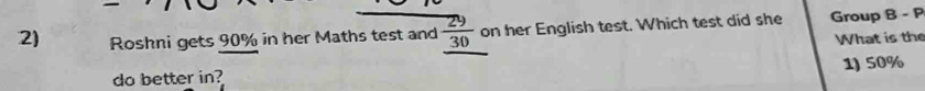 Roshni gets 90% in her Maths test and  29/30  on her English test. Which test did she Group B - P
What is the
do better in? 1) 50%