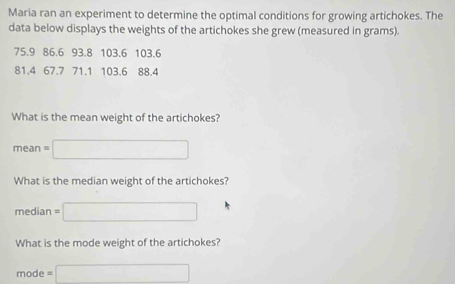 Maria ran an experiment to determine the optimal conditions for growing artichokes. The 
data below displays the weights of the artichokes she grew (measured in grams).
75.9 86.6 93.8 103.6 103.6
81.4 67.7 71.1 103.6 88.4
What is the mean weight of the artichokes?
n∈ an =□ 
What is the median weight of the artichokes?
median=□
What is the mode weight of the artichokes?
mode =□