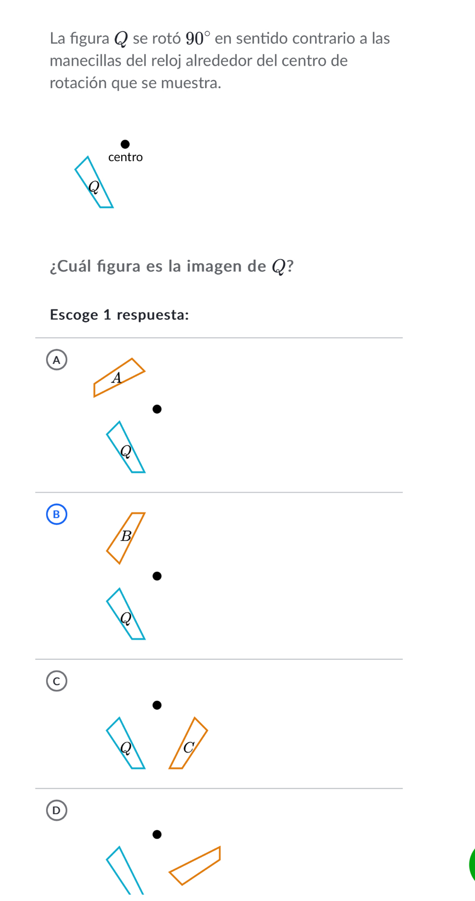 La figura Q se rotó 90° en sentido contrario a las
manecillas del reloj alrededor del centro de
rotación que se muestra.
centro

¿Cuál figura es la imagen de Q?
Escoge 1 respuesta:
A