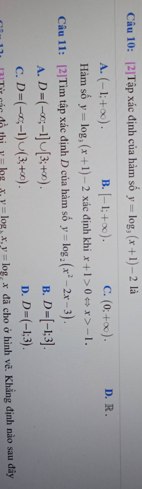 [2]Tập xác định của hàm số y=log _3(x+1)-2 là
C. D. R .
A. (-1;+∈fty ). B. [-1;+∈fty ). (0;+∈fty ). 
Hàm số y=log _3(x+1)-2 xác định khi x+1>0Leftrightarrow x>-1. 
Câu 11: [2]Tìm tập xác định D của hàm số y=log _2(x^2-2x-3).
A. D=(-∈fty ;-1]∪ [3;+∈fty ). B. D=[-1;3].
C. D=(-∈fty ;-1)∪ (3;+∈fty ).
D. D=(-1;3). 
áo đề thị v=log x. v=log _bx, y=log _cx đã cho ở hình vẽ. Khẳng định nào sau đây